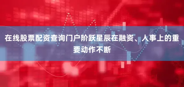在线股票配资查询门户阶跃星辰在融资、人事上的重要动作不断