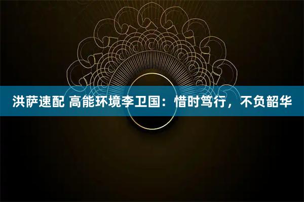 洪萨速配 高能环境李卫国：惜时笃行，不负韶华