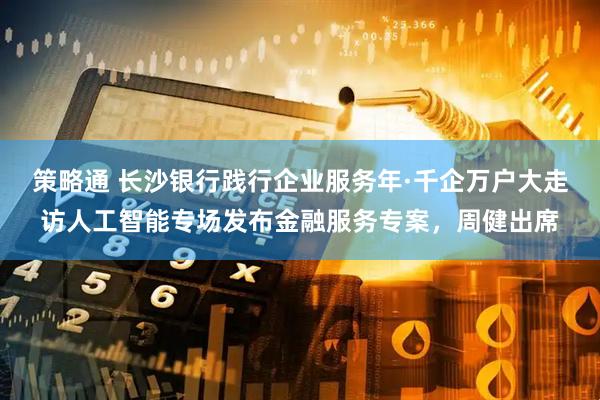 策略通 长沙银行践行企业服务年·千企万户大走访人工智能专场发布金融服务专案，周健出席