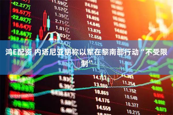 鸿E配资 内塔尼亚胡称以军在黎南部行动“不受限制”