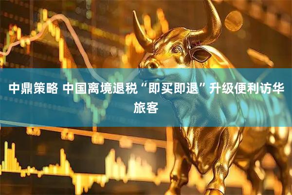 中鼎策略 中国离境退税“即买即退”升级便利访华旅客