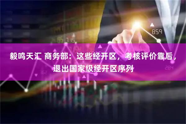 毅鸣天汇 商务部：这些经开区，考核评价靠后，退出国家级经开区序列