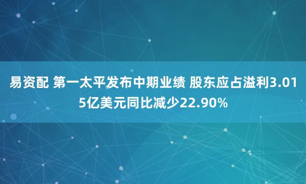 易资配 第一太平发布中期业绩 股东应占溢利3.015亿美元同比减少22.90%