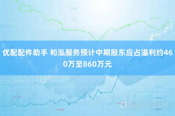 优配配件助手 和泓服务预计中期股东应占溢利约460万至860万元