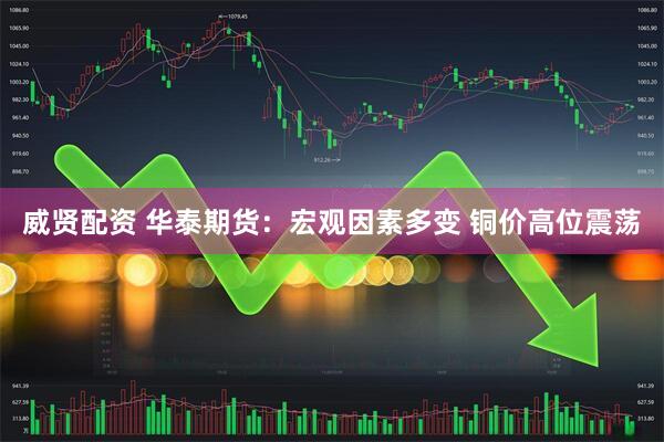 威贤配资 华泰期货：宏观因素多变 铜价高位震荡